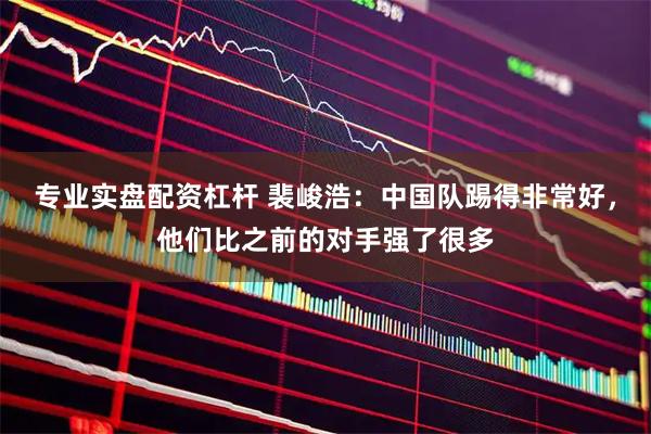 专业实盘配资杠杆 裴峻浩：中国队踢得非常好，他们比之前的对手强了很多